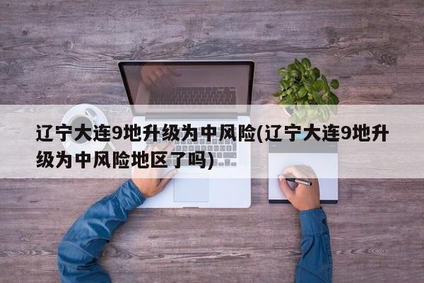 辽宁大连9地升级为中风险(辽宁大连9地升级为中风险地区了吗)