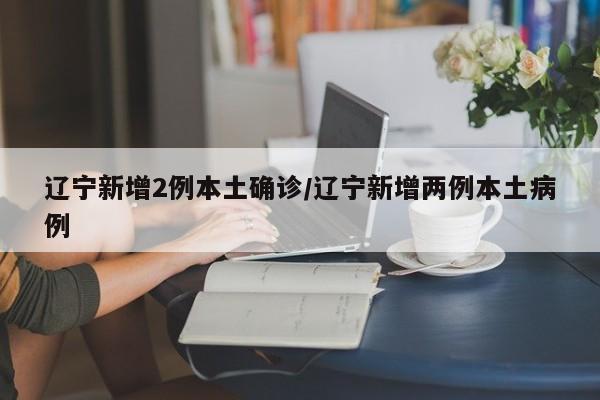 辽宁新增2例本土确诊/辽宁新增两例本土病例