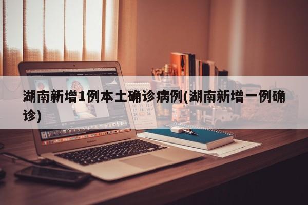 湖南新增1例本土确诊病例(湖南新增一例确诊)