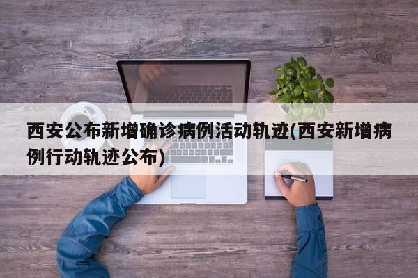西安公布新增确诊病例活动轨迹(西安新增病例行动轨迹公布)