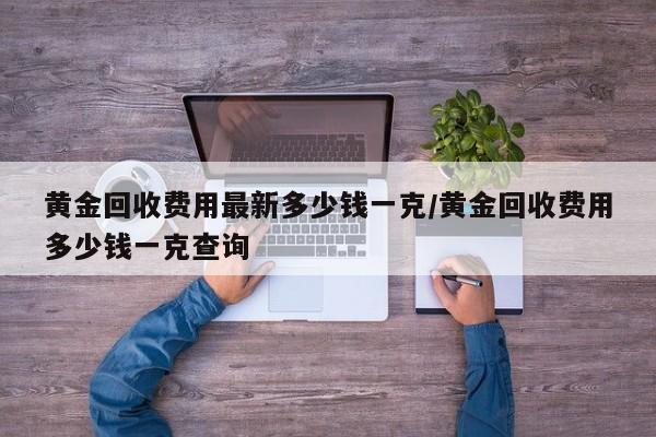 黄金回收费用最新多少钱一克/黄金回收费用多少钱一克查询