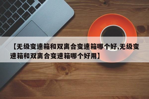 【无级变速箱和双离合变速箱哪个好,无级变速箱和双离合变速箱哪个好用】