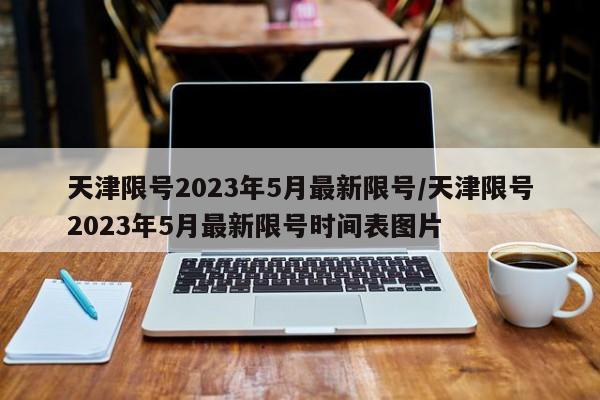 天津限号2023年5月最新限号/天津限号2023年5月最新限号时间表图片