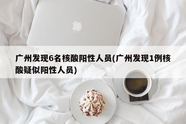 广州发现6名核酸阳性人员(广州发现1例核酸疑似阳性人员)