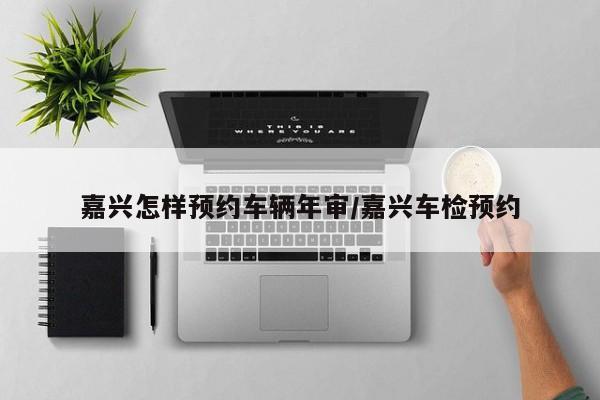 嘉兴怎样预约车辆年审/嘉兴车检预约