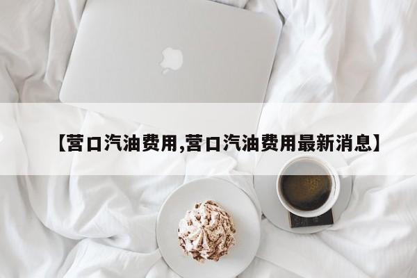 【营口汽油费用,营口汽油费用最新消息】