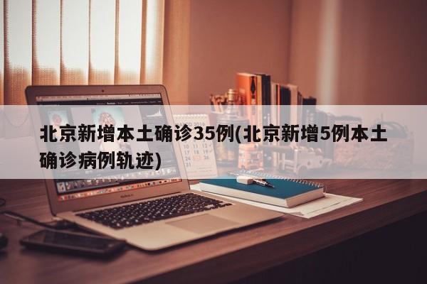 北京新增本土确诊35例(北京新增5例本土确诊病例轨迹)