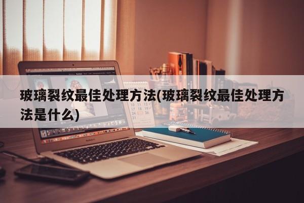 玻璃裂纹最佳处理方法(玻璃裂纹最佳处理方法是什么)
