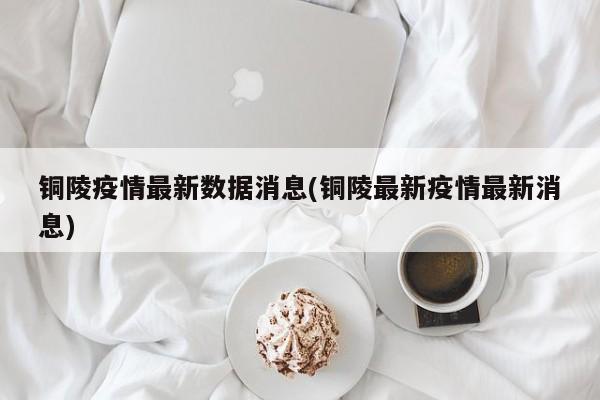 铜陵疫情最新数据消息(铜陵最新疫情最新消息)
