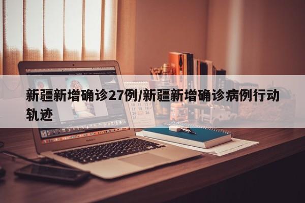 新疆新增确诊27例/新疆新增确诊病例行动轨迹