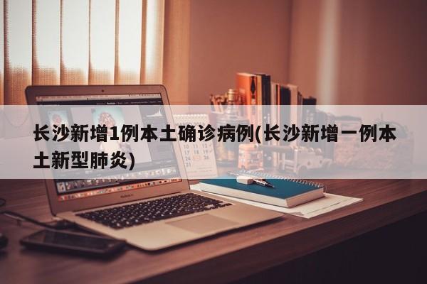 长沙新增1例本土确诊病例(长沙新增一例本土新型肺炎)
