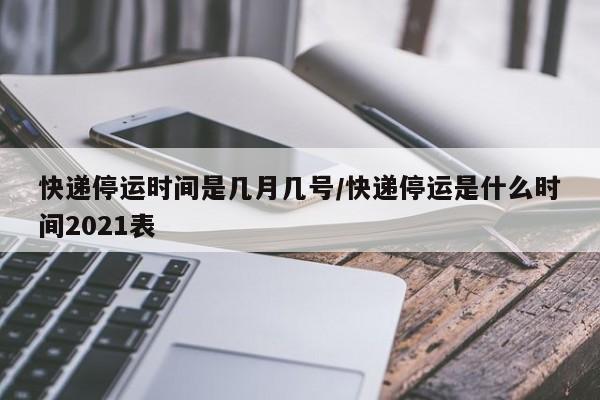 快递停运时间是几月几号/快递停运是什么时间2021表