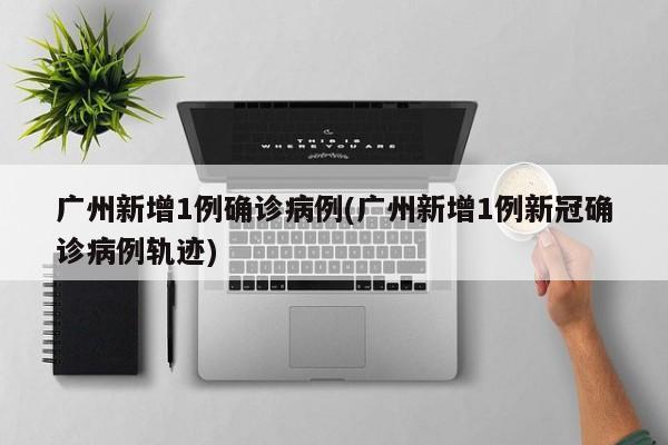 广州新增1例确诊病例(广州新增1例新冠确诊病例轨迹)