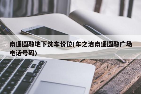 南通圆融地下洗车价位(车之洁南通圆融广场电话号码)