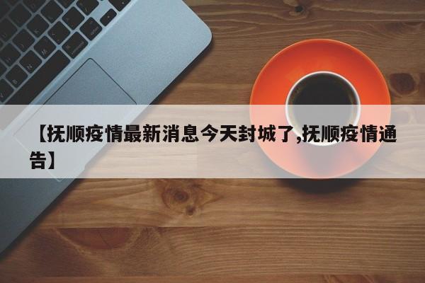 【抚顺疫情最新消息今天封城了,抚顺疫情通告】