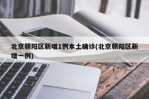 北京朝阳区新增1例本土确诊(北京朝阳区新增一例)
