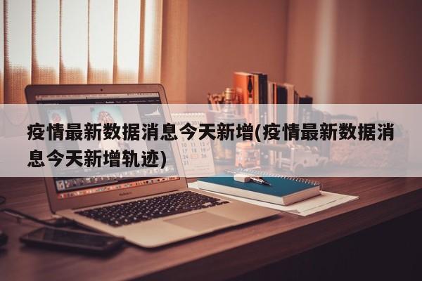 疫情最新数据消息今天新增(疫情最新数据消息今天新增轨迹)