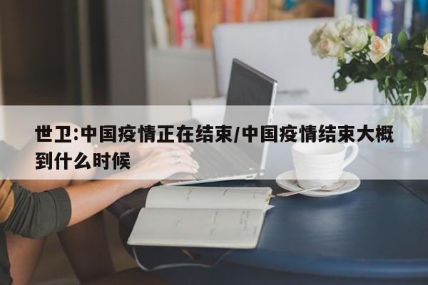 世卫:中国疫情正在结束/中国疫情结束大概到什么时候
