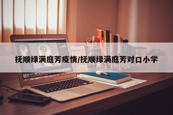 抚顺绿满庭芳疫情/抚顺绿满庭芳对口小学