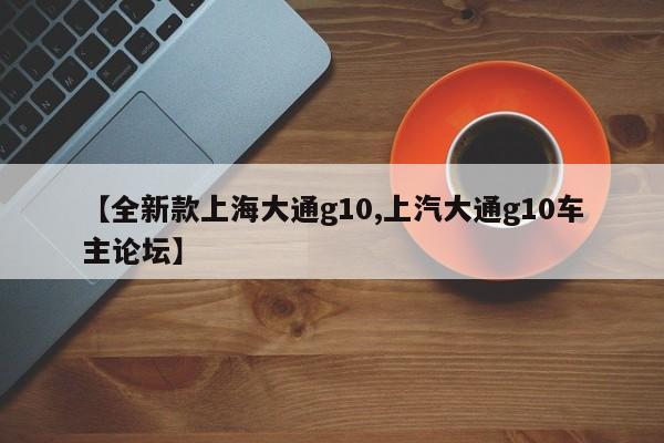 【全新款上海大通g10,上汽大通g10车主论坛】