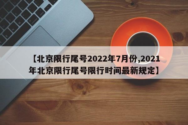 【北京限行尾号2022年7月份,2021年北京限行尾号限行时间最新规定】