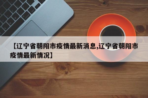 【辽宁省朝阳市疫情最新消息,辽宁省朝阳市疫情最新情况】