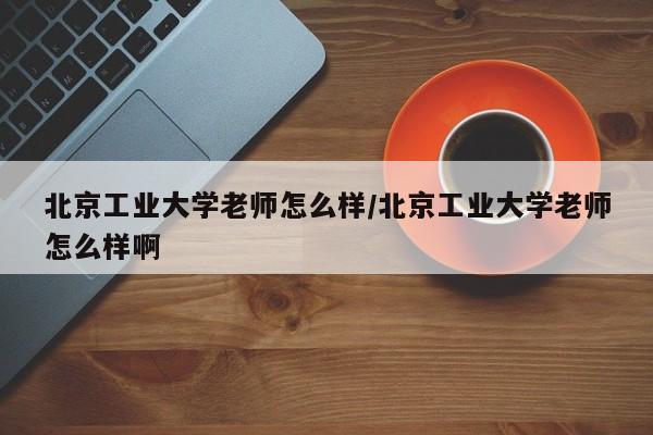 北京工业大学老师怎么样/北京工业大学老师怎么样啊