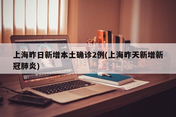 上海昨日新增本土确诊2例(上海昨天新增新冠肺炎)