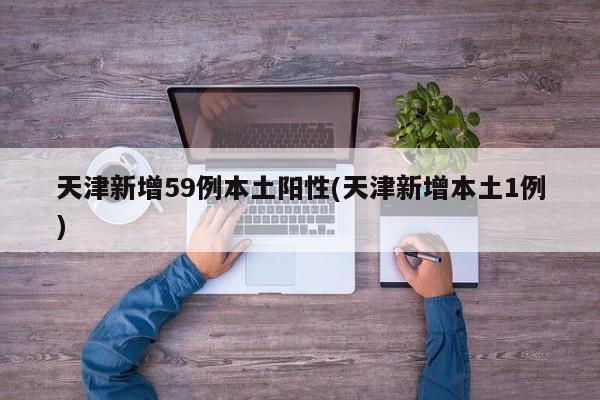 天津新增59例本土阳性(天津新增本土1例)
