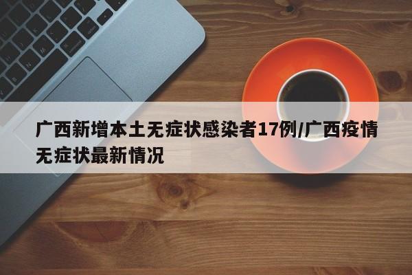 广西新增本土无症状感染者17例/广西疫情无症状最新情况