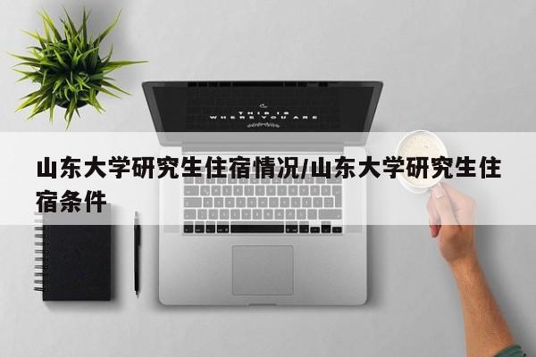 山东大学研究生住宿情况/山东大学研究生住宿条件