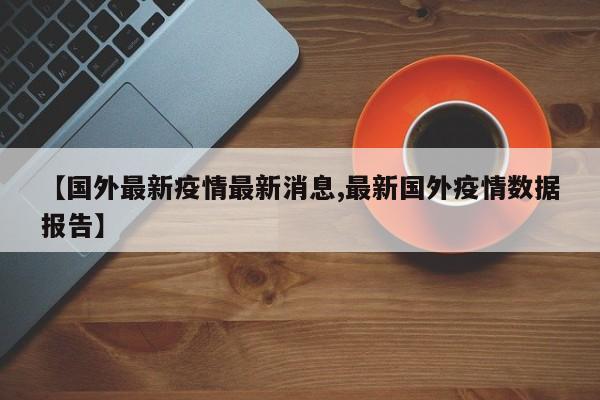 【国外最新疫情最新消息,最新国外疫情数据报告】