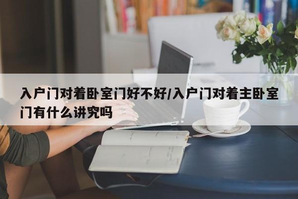 入户门对着卧室门好不好/入户门对着主卧室门有什么讲究吗