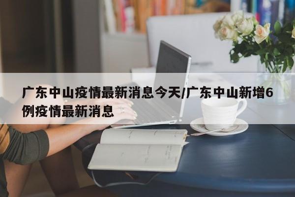 广东中山疫情最新消息今天/广东中山新增6例疫情最新消息