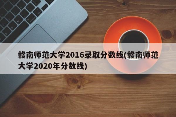 赣南师范大学2016录取分数线(赣南师范大学2020年分数线)
