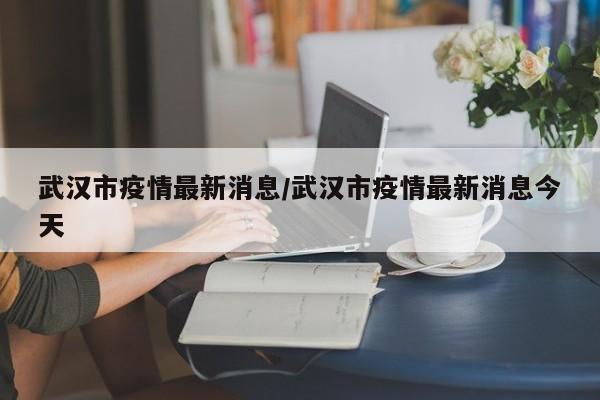 武汉市疫情最新消息/武汉市疫情最新消息今天