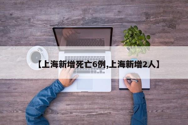【上海新增死亡6例,上海新增2人】