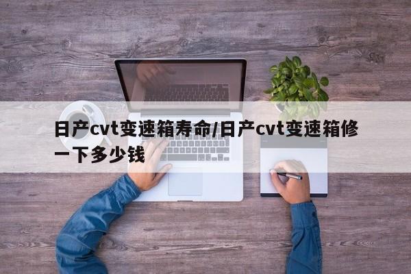 日产cvt变速箱寿命/日产cvt变速箱修一下多少钱