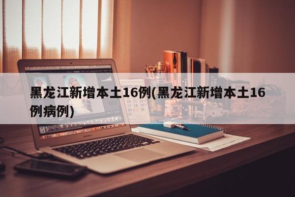 黑龙江新增本土16例(黑龙江新增本土16例病例)
