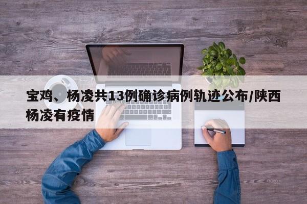 宝鸡、杨凌共13例确诊病例轨迹公布/陕西杨凌有疫情