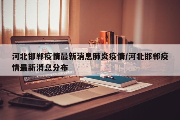 河北邯郸疫情最新消息肺炎疫情/河北邯郸疫情最新消息分布