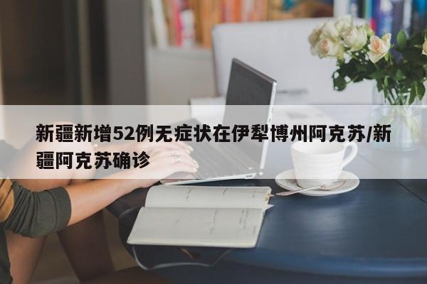 新疆新增52例无症状在伊犁博州阿克苏/新疆阿克苏确诊