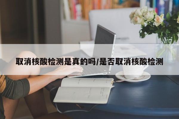 取消核酸检测是真的吗/是否取消核酸检测