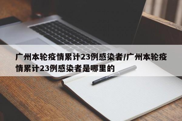 广州本轮疫情累计23例感染者/广州本轮疫情累计23例感染者是哪里的