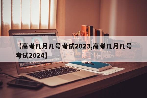 【高考几月几号考试2023,高考几月几号考试2024】