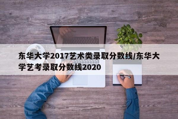 东华大学2017艺术类录取分数线/东华大学艺考录取分数线2020