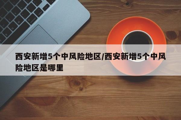 西安新增5个中风险地区/西安新增5个中风险地区是哪里