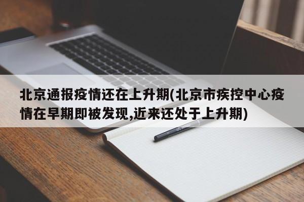北京通报疫情还在上升期(北京市疾控中心疫情在早期即被发现,近来还处于上升期)
