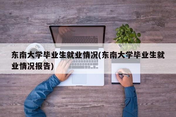 东南大学毕业生就业情况(东南大学毕业生就业情况报告)