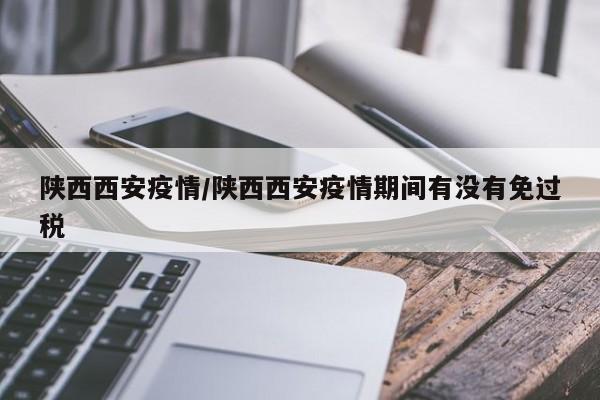 陕西西安疫情/陕西西安疫情期间有没有免过税